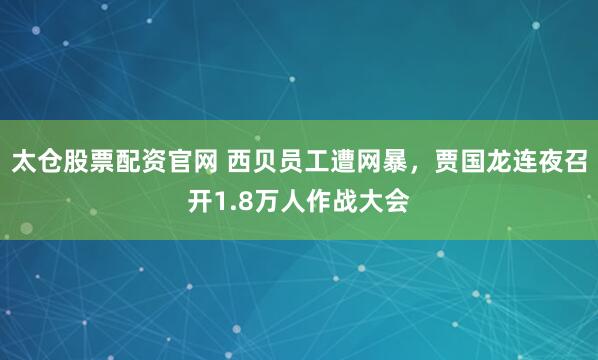 太仓股票配资官网 西贝员工遭网暴，贾国龙连夜召开1.8万人作战大会