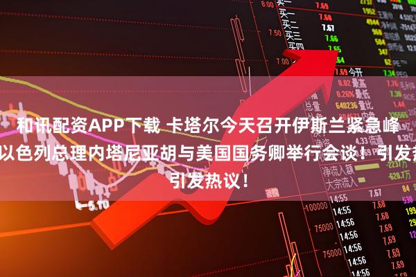 和讯配资APP下载 卡塔尔今天召开伊斯兰紧急峰会！以色列总理内塔尼亚胡与美国国务卿举行会谈！引发热议！