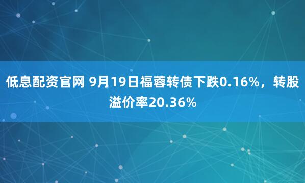 低息配资官网 9月19日福蓉转债下跌0.16%，转股溢价率20.36%