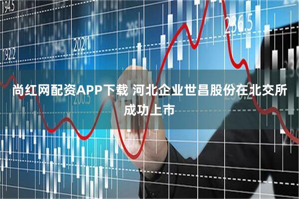 尚红网配资APP下载 河北企业世昌股份在北交所成功上市