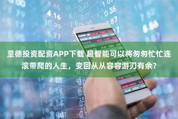 至德投资配资APP下载 超智能可以将匆匆忙忙连滚带爬的人生，变回从从容容游刃有余？
