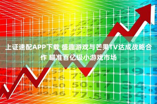 上证速配APP下载 盛趣游戏与芒果TV达成战略合作 瞄准百亿级小游戏市场