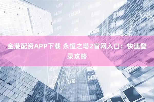 金港配资APP下载 永恒之塔2官网入口：快速登录攻略