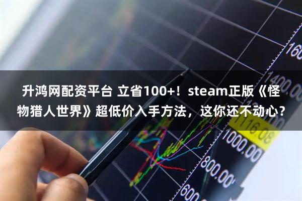 升鸿网配资平台 立省100+！steam正版《怪物猎人世界》超低价入手方法，这你还不动心？