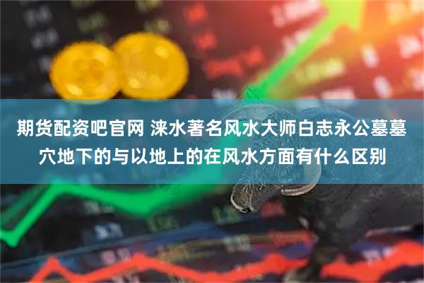 期货配资吧官网 涞水著名风水大师白志永公墓墓穴地下的与以地上的在风水方面有什么区别