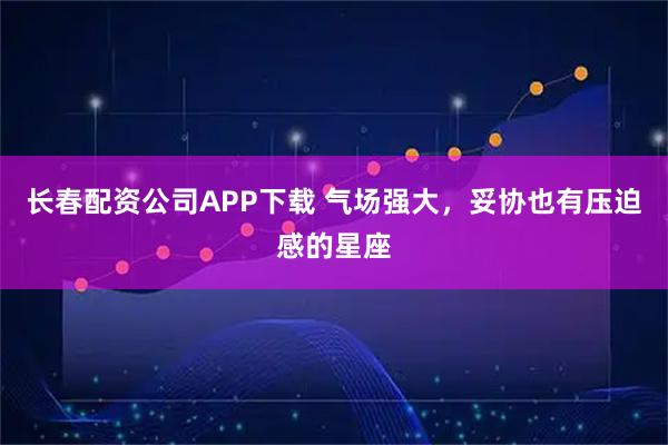 长春配资公司APP下载 气场强大，妥协也有压迫感的星座