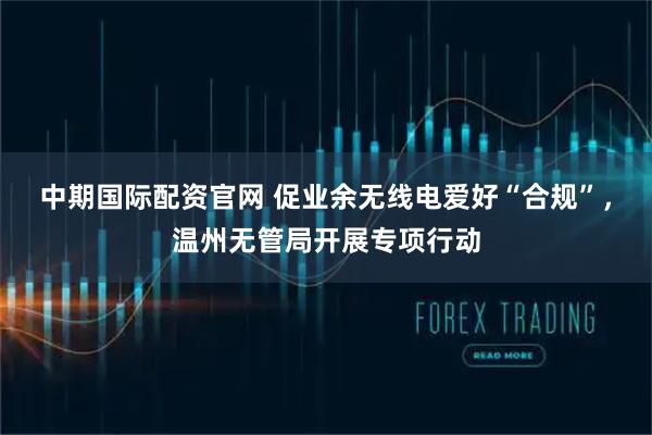 中期国际配资官网 促业余无线电爱好“合规”，温州无管局开展专项行动