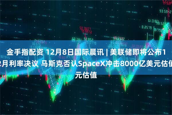 金手指配资 12月8日国际晨讯 | 美联储即将公布12月利率决议 马斯克否认SpaceX冲击8000亿美元估值