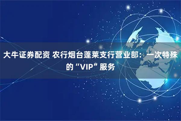 大牛证券配资 农行烟台蓬莱支行营业部：一次特殊的“VIP”服务