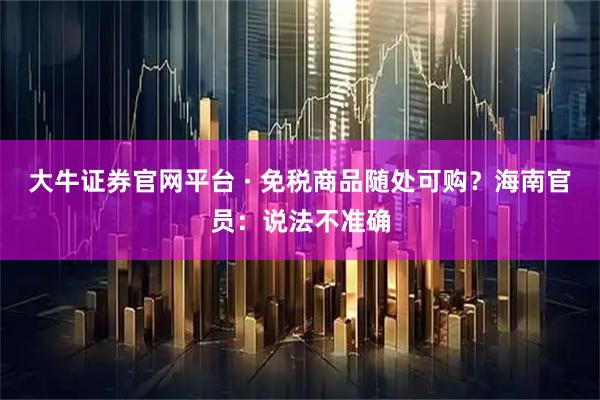 大牛证券官网平台 · 免税商品随处可购？海南官员：说法不准确