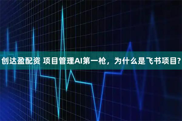 创达盈配资 项目管理AI第一枪，为什么是飞书项目?