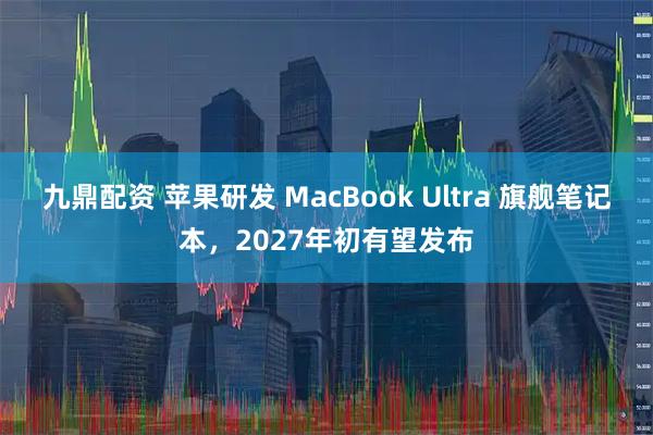 九鼎配资 苹果研发 MacBook Ultra 旗舰笔记本，2027年初有望发布