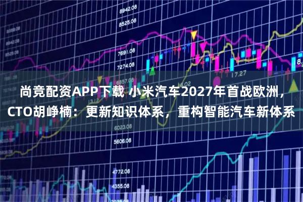 尚竞配资APP下载 小米汽车2027年首战欧洲，CTO胡峥楠：更新知识体系，重构智能汽车新体系