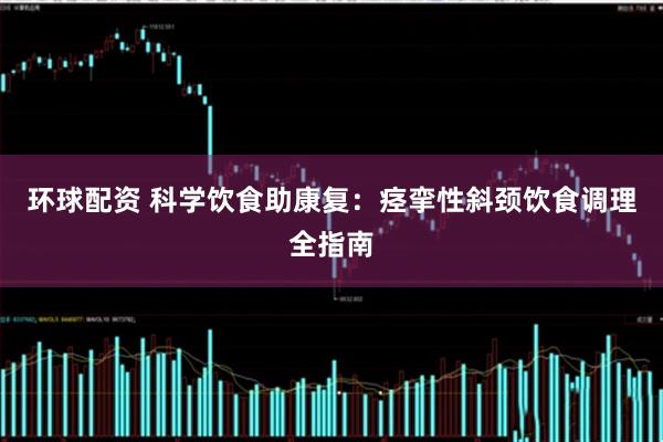 环球配资 科学饮食助康复：痉挛性斜颈饮食调理全指南