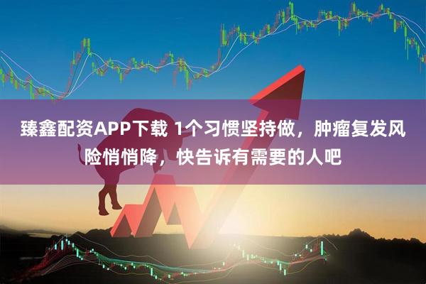 臻鑫配资APP下载 1个习惯坚持做，肿瘤复发风险悄悄降，快告诉有需要的人吧