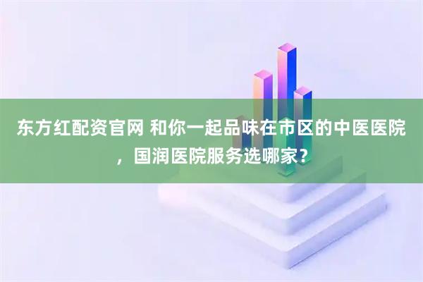 东方红配资官网 和你一起品味在市区的中医医院，国润医院服务选哪家？