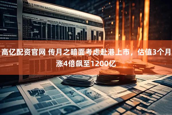 高亿配资官网 传月之暗面考虑赴港上市,估值3个月涨4倍飙至1200亿