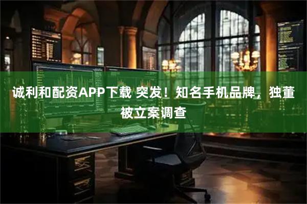 诚利和配资APP下载 突发!知名手机品牌,独董被立案调查