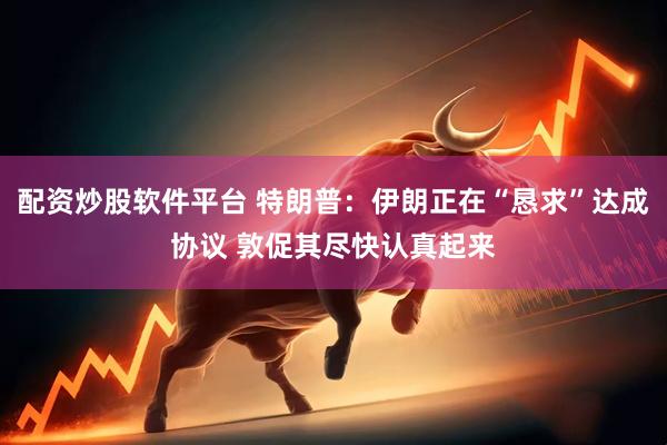 配资炒股软件平台 特朗普：伊朗正在“恳求”达成协议 敦促其尽快认真起来