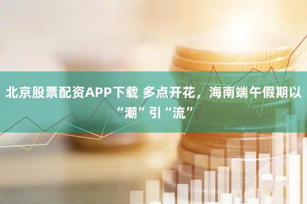 北京股票配资APP下载 多点开花，海南端午假期以“潮”引“流”