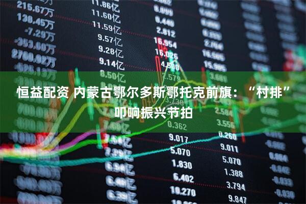 恒益配资 内蒙古鄂尔多斯鄂托克前旗:“村排”叩响振兴节拍