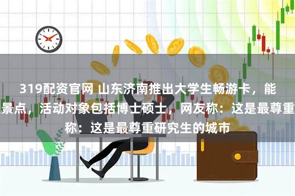 319配资官网 山东济南推出大学生畅游卡,能免费坐公交逛景点,活动对象包括博士硕士,网友称:这是最尊重研究生的城市