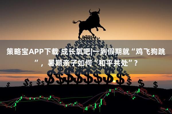 策略宝APP下载 成长氧吧|一到假期就“鸡飞狗跳”，暑期亲子如何“和平共处”?
