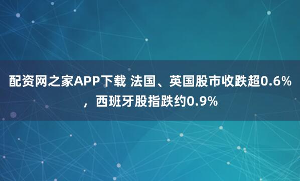 配资网之家APP下载 法国、英国股市收跌超0.6%，西班牙股指跌约0.9%