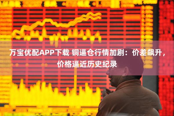 万宝优配APP下载 铜逼仓行情加剧：价差飙升，价格逼近历史纪录
