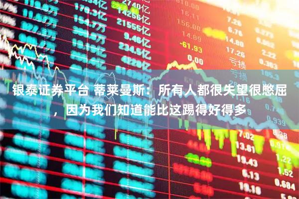 银泰证券平台 蒂莱曼斯：所有人都很失望很憋屈，因为我们知道能比这踢得好得多
