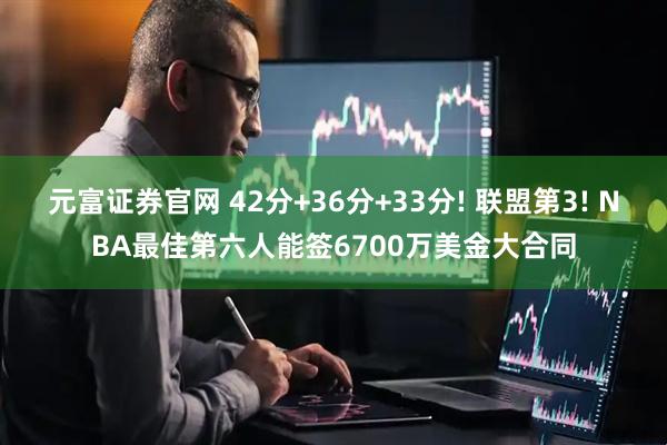 元富证券官网 42分+36分+33分! 联盟第3! NBA最佳第六人能签6700万美金大合同