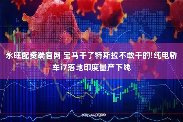 永旺配资端官网 宝马干了特斯拉不敢干的!纯电轿车i7落地印度量产下线