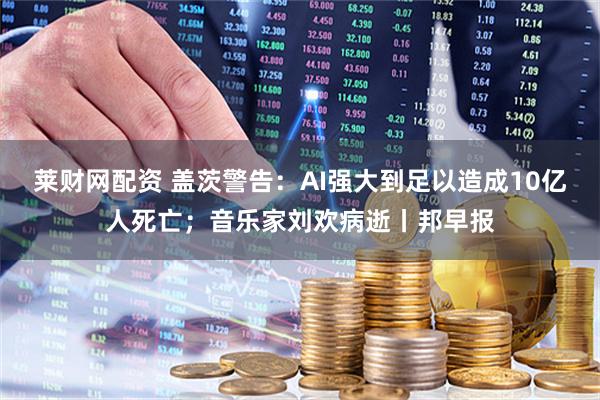莱财网配资 盖茨警告：AI强大到足以造成10亿人死亡；音乐家刘欢病逝丨邦早报