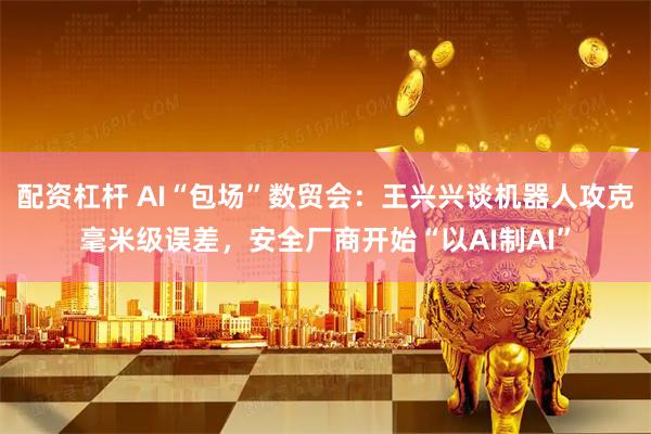 配资杠杆 AI“包场”数贸会：王兴兴谈机器人攻克毫米级误差，安全厂商开始“以AI制AI”
